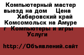 Компьютерный мастер выезд на дом. › Цена ­ 300 - Хабаровский край, Комсомольск-на-Амуре г. Компьютеры и игры » Услуги   